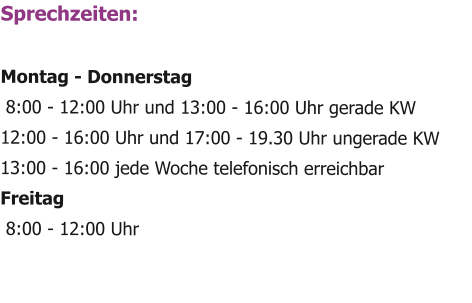 Sprechzeiten:  Montag - Donnerstag  8:00 - 12:00 Uhr und 13:00 - 16:00 Uhr gerade KW 12:00 - 16:00 Uhr und 17:00 - 19.30 Uhr ungerade KW 13:00 - 16:00 jede Woche telefonisch erreichbar Freitag  8:00 - 12:00 Uhr