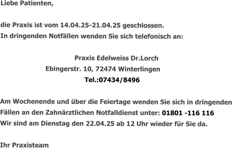 Liebe Patienten,  die Praxis ist vom 14.04.25-21.04.25 geschlossen. In dringenden Notfällen wenden Sie sich telefonisch an:   				Praxis Edelweiss Dr.Lorch       Ebingerstr. 10, 72474 Winterlingen Tel.:07434/8496  Am Wochenende und über die Feiertage wenden Sie sich in dringenden Fällen an den Zahnärztlichen Notfalldienst unter: 01801 -116 116 Wir sind am Dienstag den 22.04.25 ab 12 Uhr wieder für Sie da.  Ihr Praxisteam