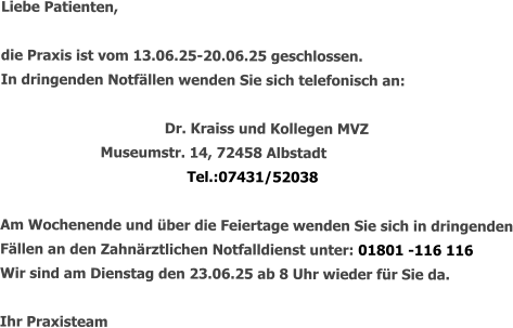 Liebe Patienten,  die Praxis ist vom 13.06.25-20.06.25 geschlossen. In dringenden Notfällen wenden Sie sich telefonisch an:   				Dr. Kraiss und Kollegen MVZ       Museumstr. 14, 72458 Albstadt Tel.:07431/52038  Am Wochenende und über die Feiertage wenden Sie sich in dringenden Fällen an den Zahnärztlichen Notfalldienst unter: 01801 -116 116 Wir sind am Dienstag den 23.06.25 ab 8 Uhr wieder für Sie da.  Ihr Praxisteam